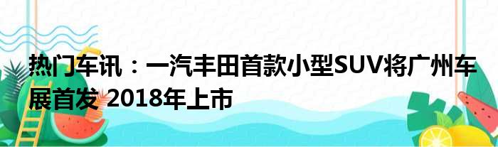 热门车讯：一汽丰田首款小型SUV将广州车展首发 2018年上市