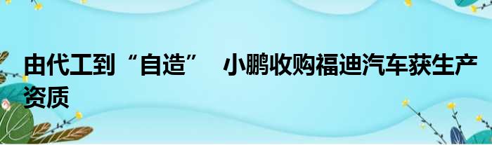 由代工到“自造”  小鹏收购福迪汽车获生产资质