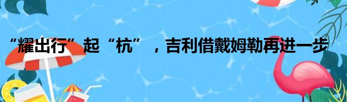 “耀出行”起“杭” 吉利借戴姆勒再进一步