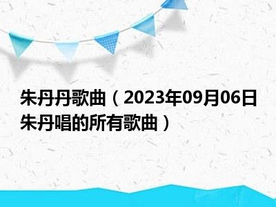 朱丹丹歌曲（2023年09月06日朱丹唱的所有歌曲）