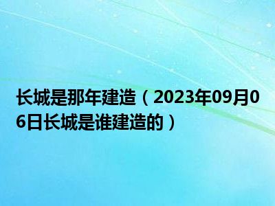 长城是那年建造（2023年09月06日长城是谁建造的）