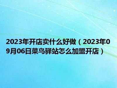 2023年开店卖什么好做（2023年09月06日菜鸟驿站怎么加盟开店）