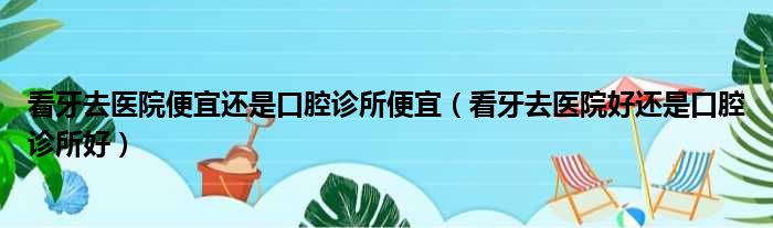 看牙去医院便宜还是口腔诊所便宜（看牙去医院好还是口腔诊所好）