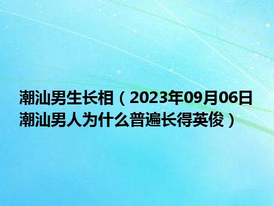 潮汕男生长相（2023年09月06日潮汕男人为什么普遍长得英俊）