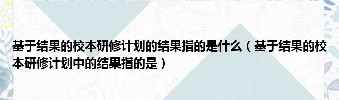 基于结果的校本研修计划的结果指的是什么（基于结果的校本研修计划中的结果指的是）