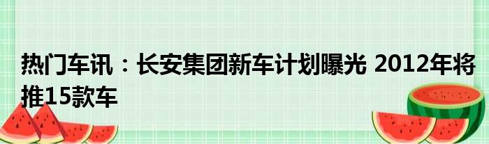 热门车讯：长安集团新车计划曝光 2012年将推15款车