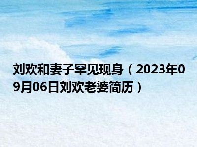 刘欢和妻子罕见现身（2023年09月06日刘欢老婆简历）