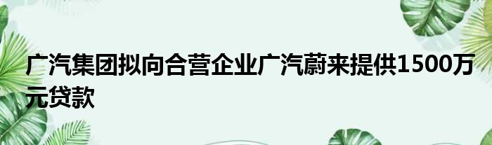 广汽集团拟向合营企业广汽蔚来提供1500万元贷款