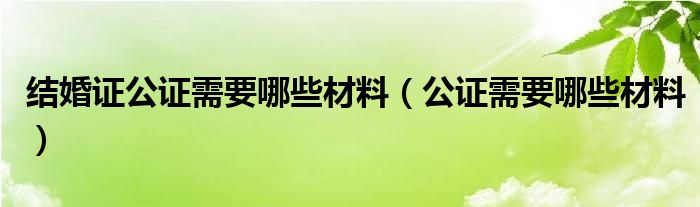  结婚证公证需要哪些材料（公证需要哪些材料）