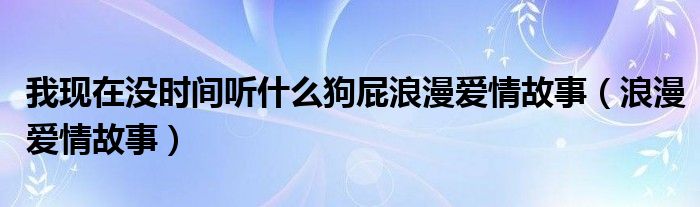  我现在没时间听什么狗屁浪漫爱情故事（浪漫爱情故事）