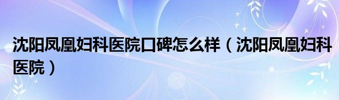  沈阳凤凰妇科医院口碑怎么样（沈阳凤凰妇科医院）