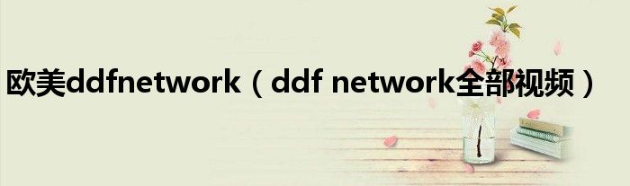  欧美ddfnetwork（ddf network全部视频）