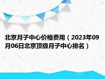 北京月子中心价格费用（2023年09月06日北京顶级月子中心排名）