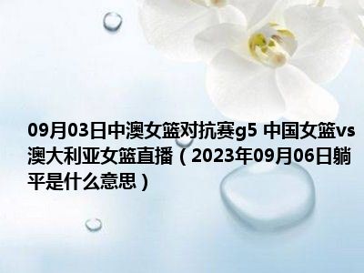 09月03日中澳女篮对抗赛g5 中国女篮vs澳大利亚女篮直播（2023年09月06日躺平是什么意思）