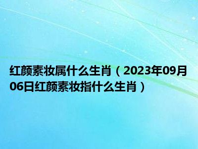 红颜素妆属什么生肖（2023年09月06日红颜素妆指什么生肖）