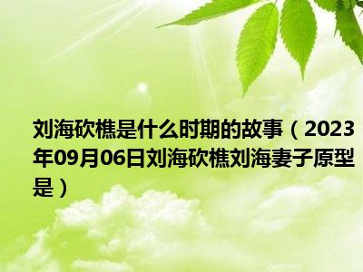 刘海砍樵是什么时期的故事（2023年09月06日刘海砍樵刘海妻子原型是）