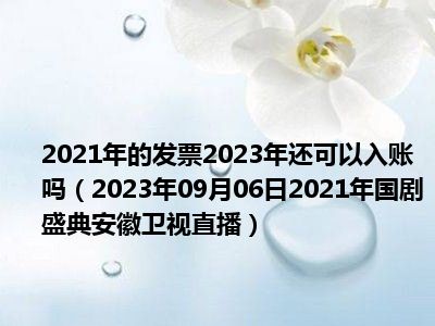 2021年的发票2023年还可以入账吗（2023年09月06日2021年国剧盛典安徽卫视直播）