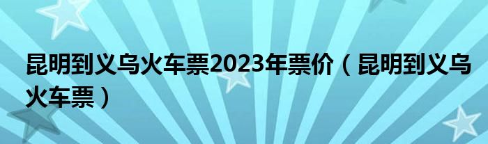  昆明到义乌火车票2023年票价（昆明到义乌火车票）