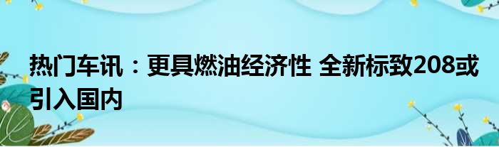 热门车讯：更具燃油经济性 全新标致208或引入国内