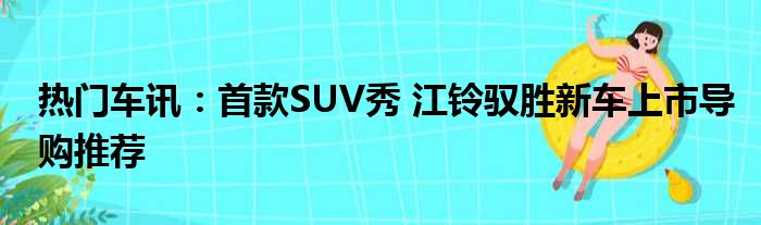 热门车讯：首款SUV秀 江铃驭胜新车上市导购推荐