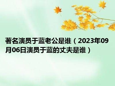 著名演员于蓝老公是谁（2023年09月06日演员于蓝的丈夫是谁）