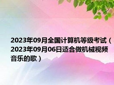 2023年09月全国计算机等级考试（2023年09月06日适合做机械视频音乐的歌）