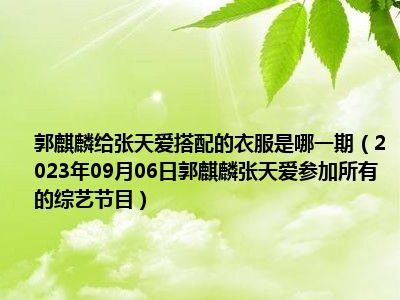 郭麒麟给张天爱搭配的衣服是哪一期（2023年09月06日郭麒麟张天爱参加所有的综艺节目）