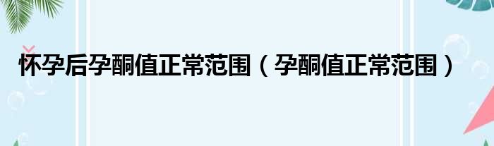 怀孕后孕酮值正常范围（孕酮值正常范围）