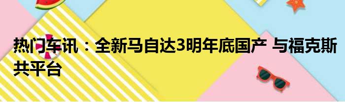 热门车讯：全新马自达3明年底国产 与福克斯共平台