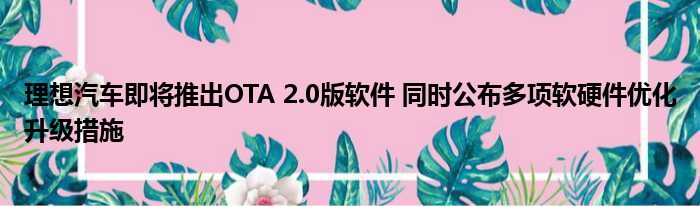 理想汽车即将推出OTA 2.0版软件 同时公布多项软硬件优化升级措施