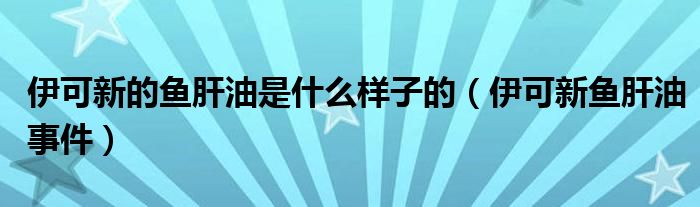  伊可新的鱼肝油是什么样子的（伊可新鱼肝油事件）