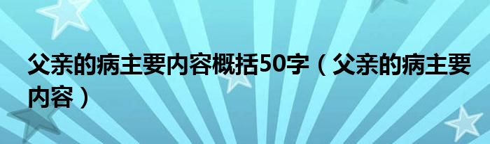  父亲的病主要内容概括50字（父亲的病主要内容）