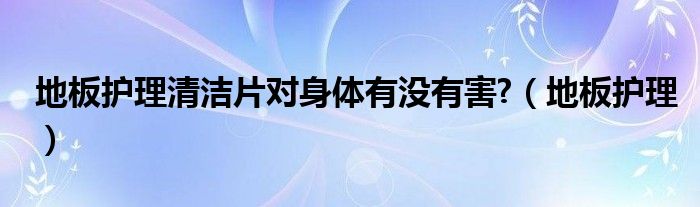  地板护理清洁片对身体有没有害 （地板护理）