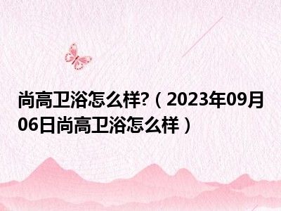 尚高卫浴怎么样 （2023年09月06日尚高卫浴怎么样）