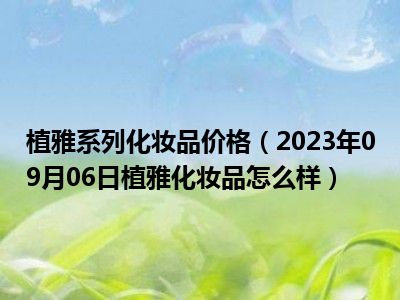 植雅系列化妆品价格（2023年09月06日植雅化妆品怎么样）