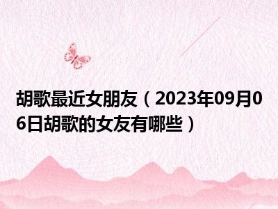 胡歌最近女朋友（2023年09月06日胡歌的女友有哪些）