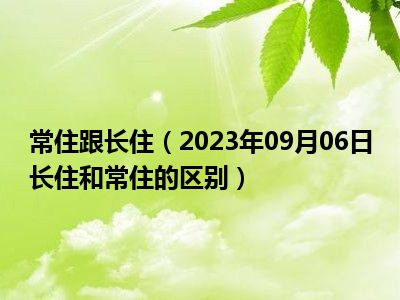 常住跟长住（2023年09月06日长住和常住的区别）