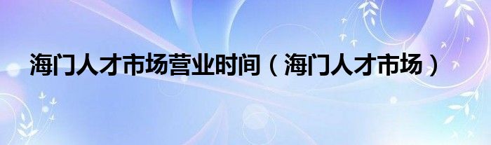  海门人才市场营业时间（海门人才市场）