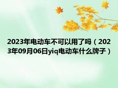 2023年电动车不可以用了吗（2023年09月06日yiq电动车什么牌子）