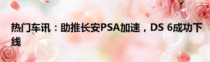 热门车讯：助推长安PSA加速 DS 6成功下线