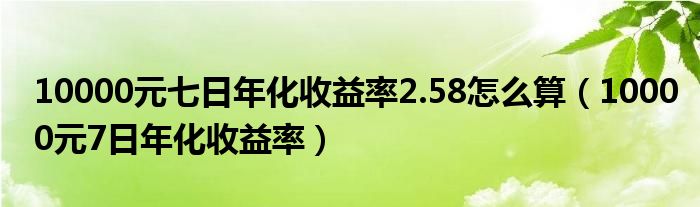  10000元七日年化收益率2.58怎么算（10000元7日年化收益率）