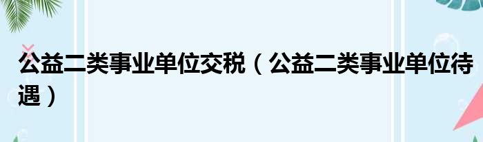 公益二类事业单位交税（公益二类事业单位待遇）