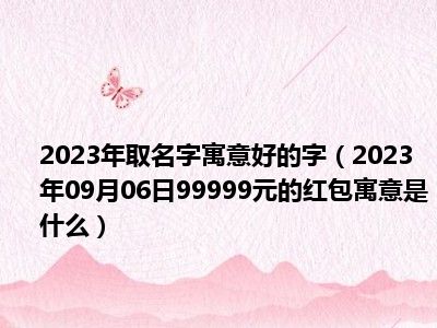 2023年取名字寓意好的字（2023年09月06日99999元的红包寓意是什么）