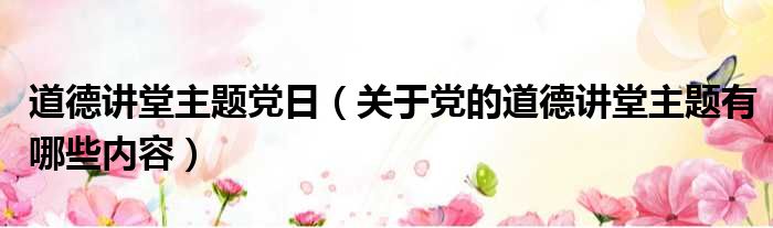 道德讲堂主题党日（关于党的道德讲堂主题有哪些内容）