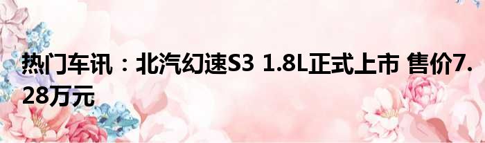 热门车讯：北汽幻速S3 1.8L正式上市 售价7.28万元