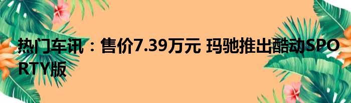 热门车讯：售价7.39万元 玛驰推出酷动SPORTY版