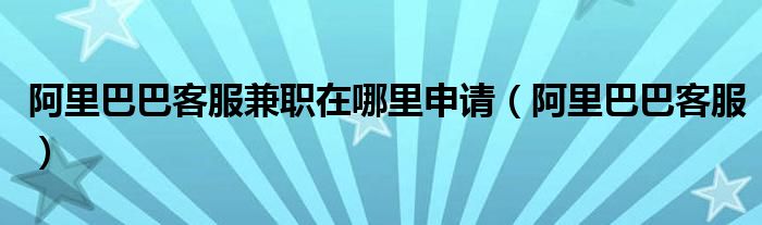  阿里巴巴客服兼职在哪里申请（阿里巴巴客服）