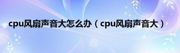  cpu风扇声音大怎么办（cpu风扇声音大）