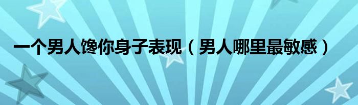  一个男人馋你身子表现（男人哪里最敏感）