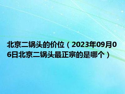 北京二锅头的价位（2023年09月06日北京二锅头最正宗的是哪个）